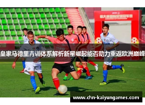 皇家马德里青训体系解析新星崛起能否助力重返欧洲巅峰