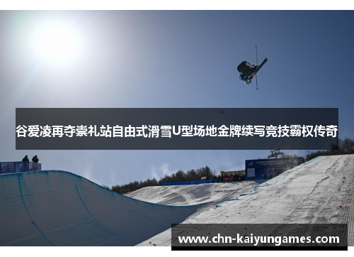 谷爱凌再夺崇礼站自由式滑雪U型场地金牌续写竞技霸权传奇