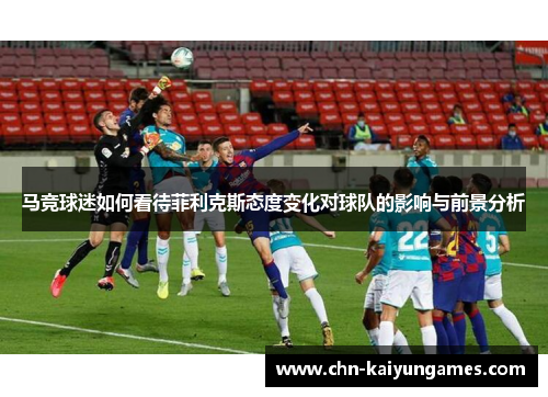 马竞球迷如何看待菲利克斯态度变化对球队的影响与前景分析 马竞球迷如何看待菲利克斯态度变化对球队的影响与前景分析
