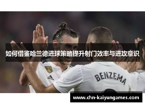 如何借鉴哈兰德进球策略提升射门效率与进攻意识